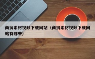 玉林商贸素材视频下载网站（商贸素材视频下载网站有哪些）
