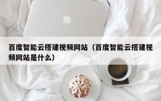 玉林百度智能云搭建视频网站（百度智能云搭建视频网站是什么）