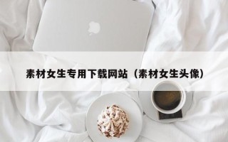 玉林素材女生专用下载网站（素材女生头像）